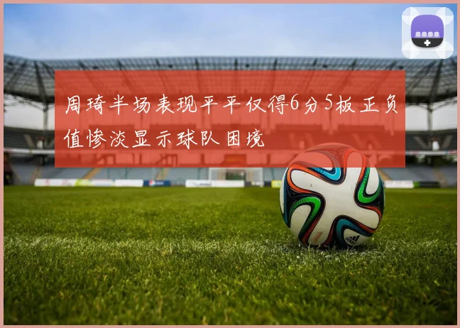 周琦半场表现平平仅得6分5板正负值惨淡显示球队困境