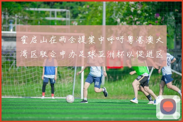 霍启山在两会提案中呼吁粤港澳大湾区联合申办足球亚洲杯以促进区域发展