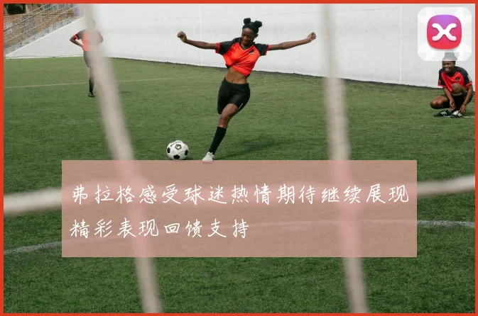 弗拉格感受球迷热情期待继续展现精彩表现回馈支持