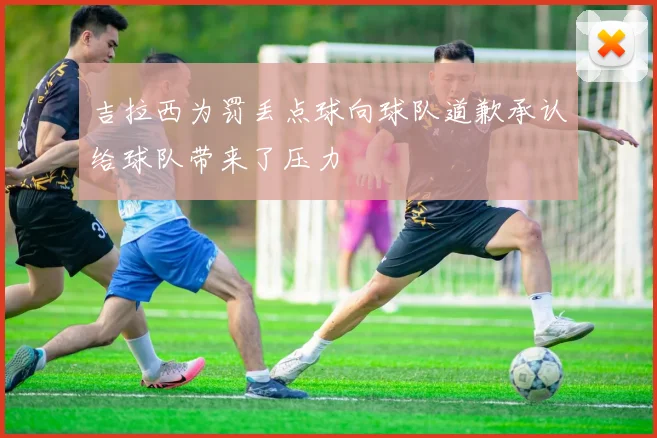 吉拉西为罚丢点球向球队道歉承认给球队带来了压力