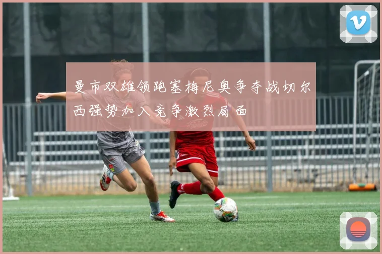 曼市双雄领跑塞梅尼奥争夺战切尔西强势加入竞争激烈局面