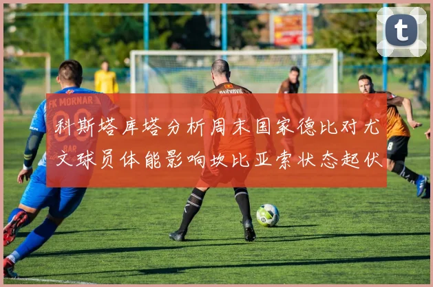 科斯塔库塔分析周末国家德比对尤文球员体能影响坎比亚索状态起伏不定