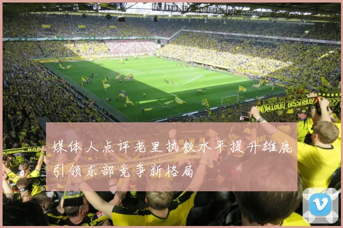 媒体人点评老里执教水平提升雄鹿引领东部竞争新格局