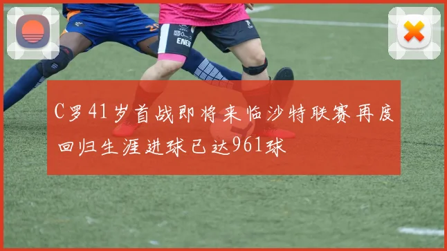 C罗41岁首战即将来临沙特联赛再度回归生涯进球已达961球