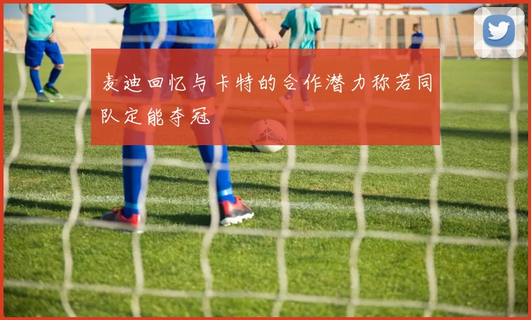 麦迪回忆与卡特的合作潜力称若同队定能夺冠