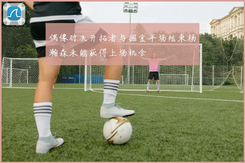 偶像对决开拓者与掘金半场结束杨瀚森未能获得上场机会