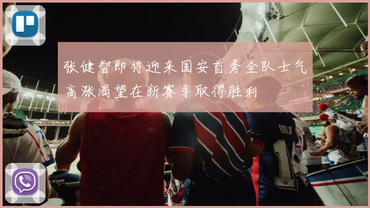 张健智即将迎来国安首秀全队士气高涨渴望在新赛季取得胜利
