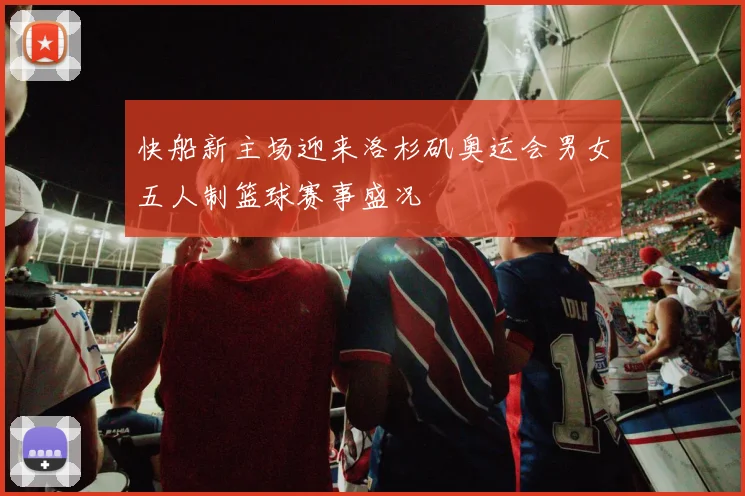 快船新主场迎来洛杉矶奥运会男女五人制篮球赛事盛况