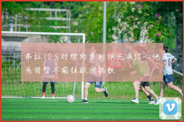 弗拉门戈对续约费利佩充满信心他或将暂不前往欧洲执教
