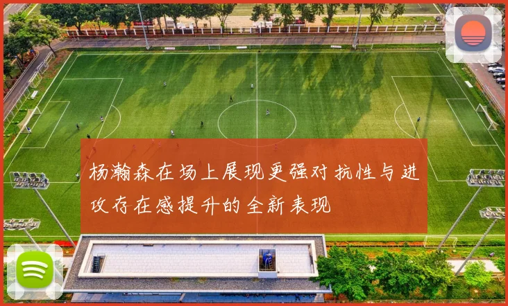 杨瀚森在场上展现更强对抗性与进攻存在感提升的全新表现