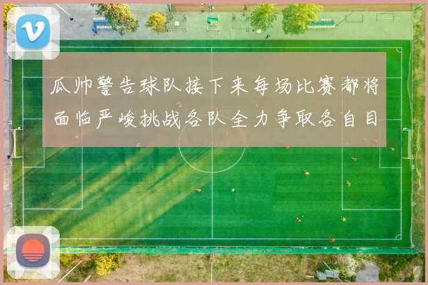 瓜帅警告球队接下来每场比赛都将面临严峻挑战各队全力争取各自目标