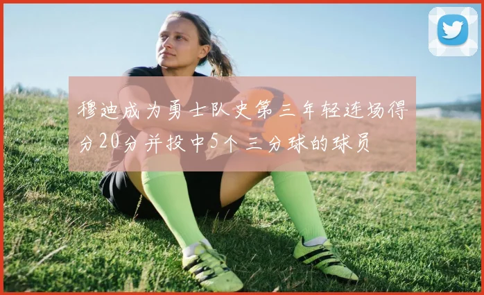 穆迪成为勇士队史第三年轻连场得分20分并投中5个三分球的球员