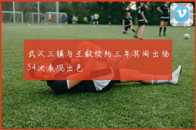 武汉三镇与王毅续约三年其间出场54次表现出色
