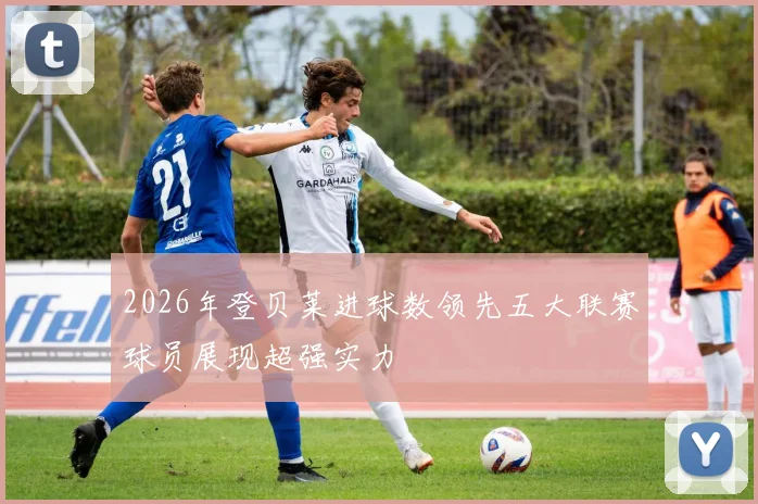 2026年登贝莱进球数领先五大联赛球员展现超强实力