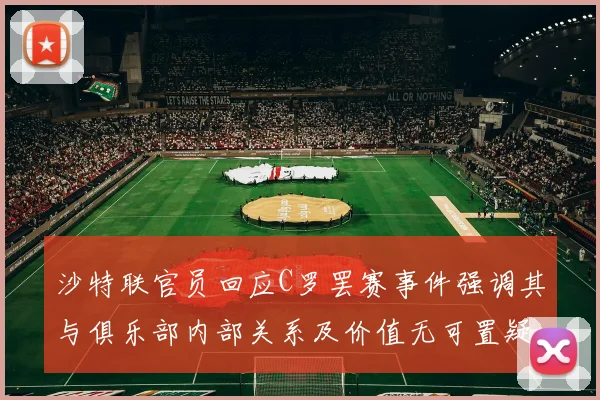 沙特联官员回应C罗罢赛事件强调其与俱乐部内部关系及价值无可置疑
