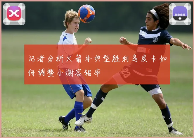 记者分析火箭非典型胜利乌度卡如何调整小谢容错率