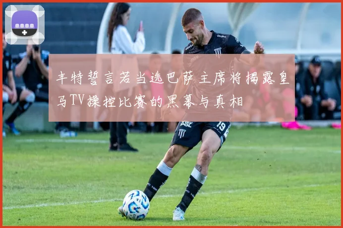 丰特誓言若当选巴萨主席将揭露皇马TV操控比赛的黑幕与真相