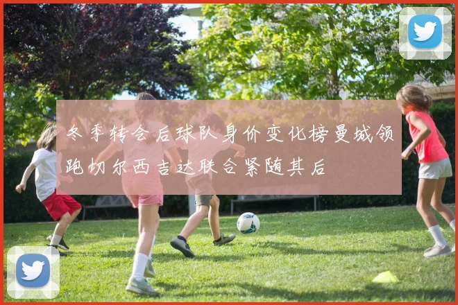 冬季转会后球队身价变化榜曼城领跑切尔西吉达联合紧随其后