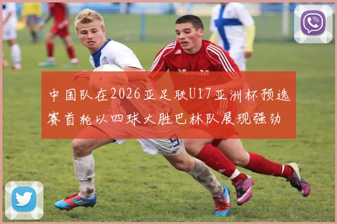 中国队在2026亚足联U17亚洲杯预选赛首轮以四球大胜巴林队展现强劲实力