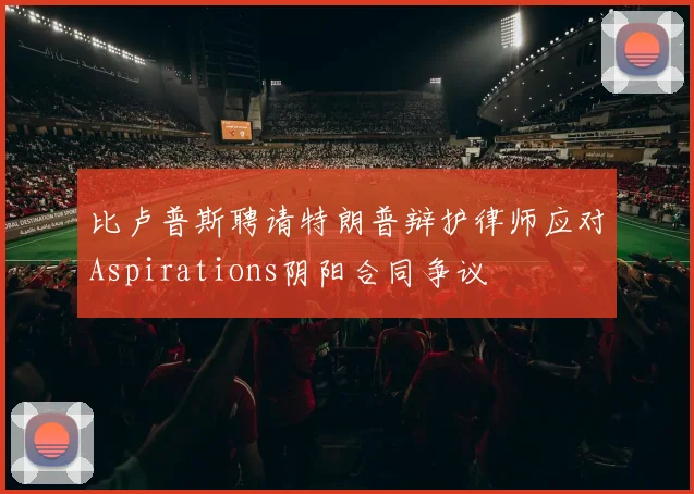 比卢普斯聘请特朗普辩护律师应对Aspirations阴阳合同争议