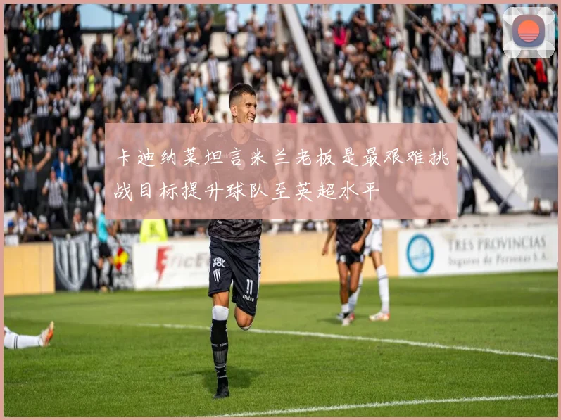 卡迪纳莱坦言米兰老板是最艰难挑战目标提升球队至英超水平