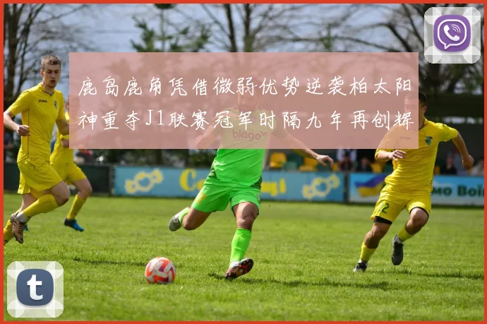 鹿岛鹿角凭借微弱优势逆袭柏太阳神重夺J1联赛冠军时隔九年再创辉煌