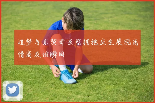 追梦与东契奇亲密拥抱庆生展现高情商友谊瞬间