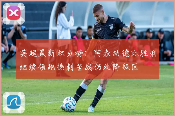 英超最新积分榜：阿森纳德比胜利继续领跑热刺苦战仍处降级区