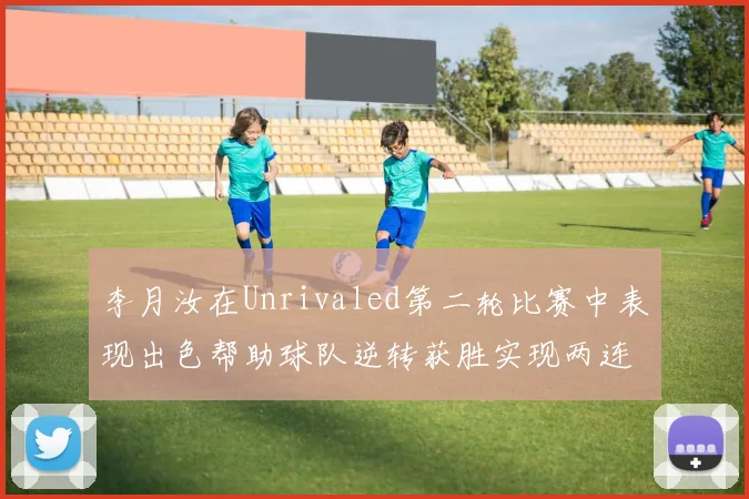 李月汝在Unrivaled第二轮比赛中表现出色帮助球队逆转获胜实现两连胜