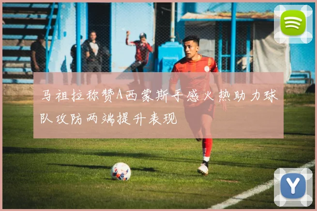 马祖拉称赞A西蒙斯手感火热助力球队攻防两端提升表现