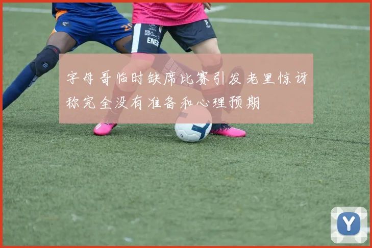 字母哥临时缺席比赛引发老里惊讶称完全没有准备和心理预期