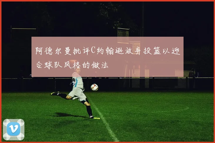 阿德尔曼批评C约翰逊放弃投篮以迎合球队风格的做法