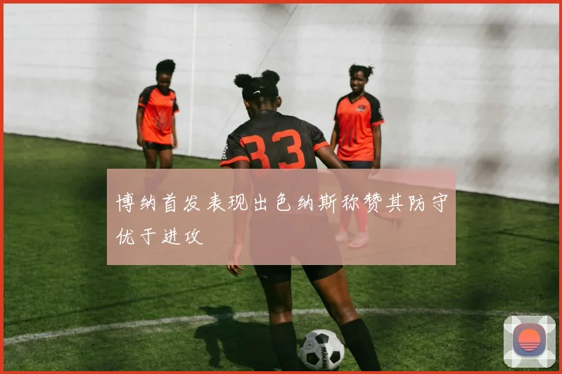 博纳首发表现出色纳斯称赞其防守优于进攻