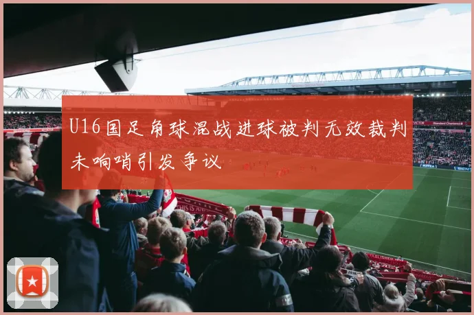 U16国足角球混战进球被判无效裁判未响哨引发争议