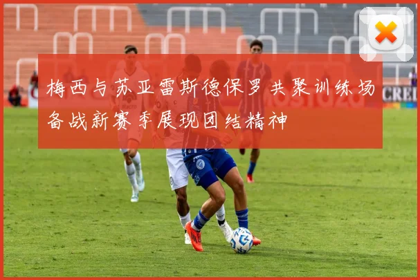 梅西与苏亚雷斯德保罗共聚训练场备战新赛季展现团结精神