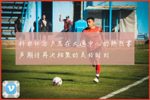 科尔怀念卢尼在大通中心的热烈掌声期待再次相聚的美好时刻