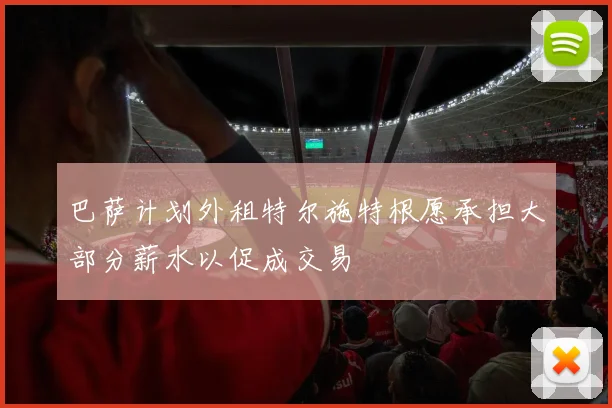 巴萨计划外租特尔施特根愿承担大部分薪水以促成交易