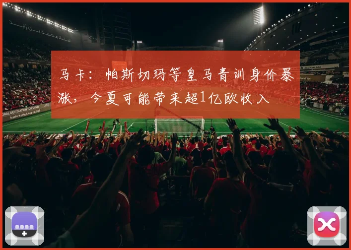 马卡：帕斯切玛等皇马青训身价暴涨，今夏可能带来超1亿欧收入