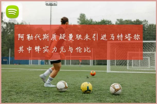 阿勒代斯质疑曼联未引进马特塔称其中锋实力无与伦比