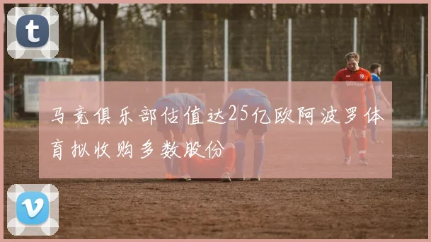 马竞俱乐部估值达25亿欧阿波罗体育拟收购多数股份