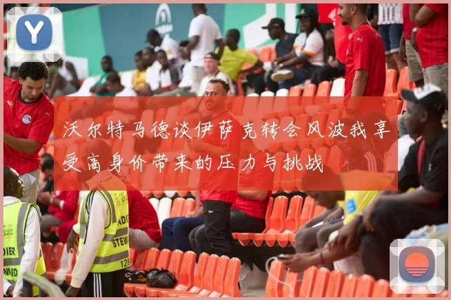沃尔特马德谈伊萨克转会风波我享受高身价带来的压力与挑战